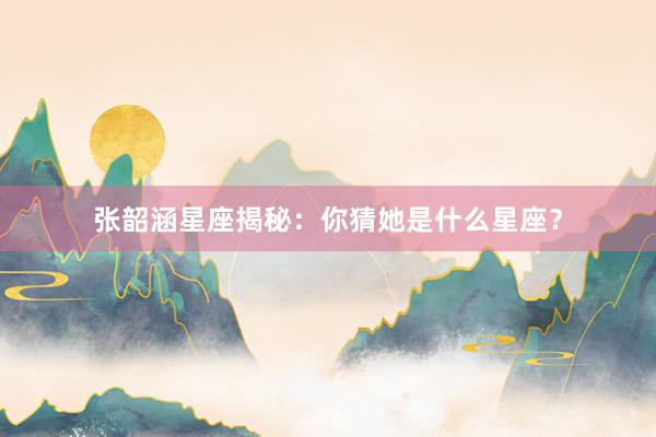 张韶涵星座揭秘：你猜她是什么星座？