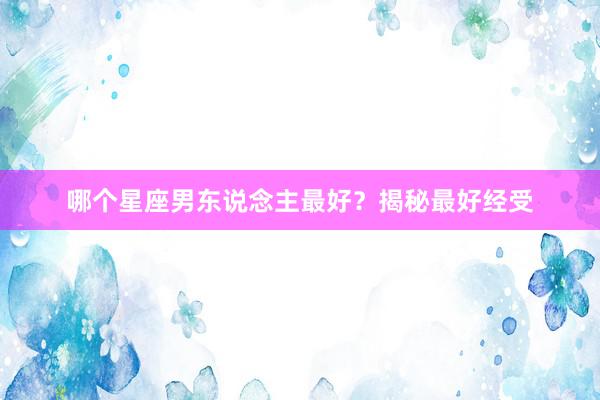 哪个星座男东说念主最好？揭秘最好经受