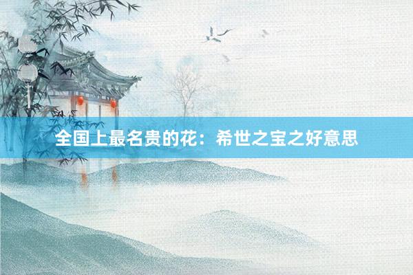 全国上最名贵的花：希世之宝之好意思